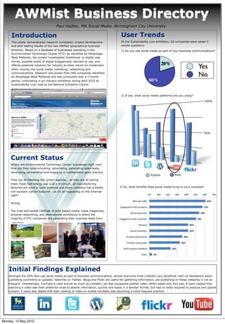 AWMist Business Directory
                                       Paul Hadley, MA Social Media. Birmingham City University.

      Introduction                                                                      User Trends
      This poster demonstrates research completed, project development                  At the Sustainability Live exhibition, 50 companies were asked 3
      and pilot testing results of the new AWMist geographical business                 simple questions:
      directory. Based on a database of businesses operating in the                     1) Do you use social media as part of your business communications?
      Environmental Technology Cluster (ETC) as identified by Advantage
      West Midlands, the project investigated ‘traditional’ vs digital user
      trends, possible levels of digital engagement, barriers to use, and
                                                                                                                        20%
      offered potential solutions for industry to show return on investment
      when moving into social media marketing, networking and
                                                                                                                                                 Yes
      communications. Research was drawn from 400 companies identified
      by Advantage West Midlands and was conducted over a 2-month                                                                                No
      period, culminating in an industry exhibition during April 2010 at                                    80%
      Sustainability Live, held at the National Exhibition Centre.



                                                                                        2) If yes, what social media platforms are you using?

                                                                                                                                                       100%




                                                                                                                                                     50%




     Current Status
   Figure 2: Your caption to go here
     Where are Environmental Technology Cluster businesses right now?
     How are they communicating, advertising, generating sales leads,
     developing partnerships and engaging in collaborative good practice.
                                                                                                              Publish          View
     They are all following the ‘green’ agenda... so they are all saving
     trees, fossil fuel energy use is at a minimum, all manufacturing
     factories are wind or solar powered and every company has a totally              3) So, what benefits does social media bring to your business?
     non-existent carbon footprint - so it’s all happening on the Internet
     right?

     Wrong.

     The tried and tested methods of print based media, trade magazines,
     physical networking, and international exhibitions is where the
     majority of ETC companies are generating their business leads from.




    Initial Findings Explained
    Amongst the 20% who use social media as part of business communications, almost everyone finds LinkedIn very beneficial, with no hesitations about
    publishing comments or updates. Searches on Twitter, Blogs and Flickr are useful for gathering information, yet publishing on these networks is not as
    frequent. Interestingly, YouTube is used almost as much as LinkedIn, yet few companies publish video. When asked why this was, 8 users replied that
    watching a video was their preferred route to absorb information, quickly and easily in a familiar format, but had no skills required to produce and upload
    content. 4 users also stated that their viewing of video on mobile handsets was becoming a more frequent practice.




Monday, 10 May 2010
 
