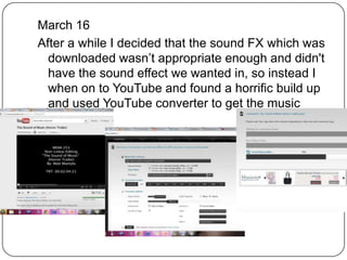 March 16
After a while I decided that the sound FX which was
  downloaded wasn’t appropriate enough and didn't
  have the sound effect we wanted in, so instead I
  when on to YouTube and found a horrific build up
  and used YouTube converter to get the music
  needed
 