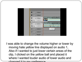 I was able to change the volume higher or lower by
  moving hate yellow line displayed on audio 1,
  Also if I wanted to just lower certain areas of the
  clip, I clicked on the yellow ball and placed it
  where I wanted louder audio of lower audio and
 