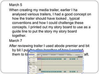 March 5
When creating my media trailer, earlier I ha
  analysed various trailers, I had a good concept on
  how the trailer should have looked , typical
  conventions and how I could challenge these
  concepts. I printed out my story board to use as a
  guide line to put the story my story board
  together.
March 7
After reviewing trailer I used abode premier and bit
  by bit I put the clips together of how I wanted
  them to look and how to look, as a fast first draft.
 
