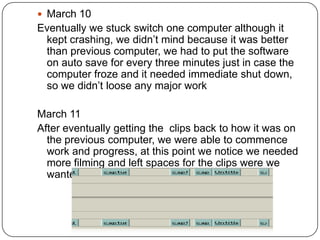  March 10
Eventually we stuck switch one computer although it
 kept crashing, we didn’t mind because it was better
 than previous computer, we had to put the software
 on auto save for every three minutes just in case the
 computer froze and it needed immediate shut down,
 so we didn’t loose any major work

March 11
After eventually getting the clips back to how it was on
  the previous computer, we were able to commence
  work and progress, at this point we notice we needed
  more filming and left spaces for the clips were we
  wanted to add changed clips of the trailer
 