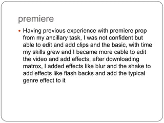 premiere
 Having previous experience with premiere prop
 from my ancillary task, I was not confident but
 able to edit and add clips and the basic, with time
 my skills grew and I became more cable to edit
 the video and add effects, after downloading
 matrox, I added effects like blur and the shake to
 add effects like flash backs and add the typical
 genre effect to it
 