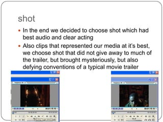 shot
 In the end we decided to choose shot which had
  best audio and clear acting
 Also clips that represented our media at it’s best,
  we choose shot that did not give away to much of
  the trailer, but brought mysteriously, but also
  defying conventions of a typical movie trailer
 