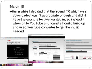 March 16
After a while I decided that the sound FX which was
  downloaded wasn’t appropriate enough and didn't
  have the sound effect we wanted in, so instead I
  when on to YouTube and found a horrific build up
  and used YouTube converter to get the music
  needed
 