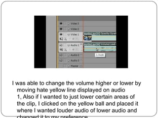 I was able to change the volume higher or lower by
  moving hate yellow line displayed on audio
  1, Also if I wanted to just lower certain areas of
  the clip, I clicked on the yellow ball and placed it
  where I wanted louder audio of lower audio and
 