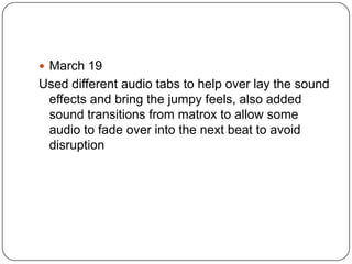  March 19
Used different audio tabs to help over lay the sound
 effects and bring the jumpy feels, also added
 sound transitions from matrox to allow some
 audio to fade over into the next beat to avoid
 disruption
 