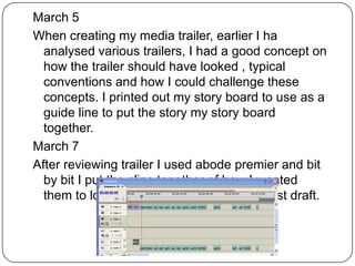 March 5
When creating my media trailer, earlier I ha
  analysed various trailers, I had a good concept on
  how the trailer should have looked , typical
  conventions and how I could challenge these
  concepts. I printed out my story board to use as a
  guide line to put the story my story board
  together.
March 7
After reviewing trailer I used abode premier and bit
  by bit I put the clips together of how I wanted
  them to look and how to look, as a fast first draft.
 