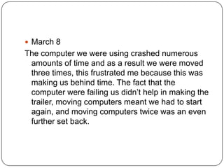  March 8
The computer we were using crashed numerous
 amounts of time and as a result we were moved
 three times, this frustrated me because this was
 making us behind time. The fact that the
 computer were failing us didn’t help in making the
 trailer, moving computers meant we had to start
 again, and moving computers twice was an even
 further set back.
 