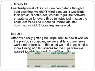  March 10
Eventually we stuck switch one computer although it
 kept crashing, we didn’t mind because it was better
 than previous computer, we had to put the software
 on auto save for every three minutes just in case the
 computer froze and it needed immediate shut
 down, so we didn’t loose any major work

March 11
After eventually getting the clips back to how it was on
  the previous computer, we were able to commence
  work and progress, at this point we notice we needed
  more filming and left spaces for the clips were we
  wanted to add changed clips of the trailer
 