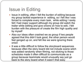 Issue in Editing
 Issue in editing, often I felt the burden of editing because
  my group lacked experience in editing, so I felt like I was
  forced to complete every main task, while editing I rarely
  felt I had major support although my group did watch the
  trailer while editing and give onions on how to edit, I felt
  burden with the pressure of create the film high quality and
  by myself
 Also our ideas often crashed we as group if two people
  agreed that this didn’t look good, the other person would
  feel ganged up on, and felt like we were ignoring there
  onion
 It was a little difficult to follow the storyboard sequences
  because often the story board did not include scene witch
  was added randomly when filming, not sticking to those
  schedules made it often difficult to communicate as a
  group because teammate would unusually say just go
  back to the story board when It wasn’t that easy
 