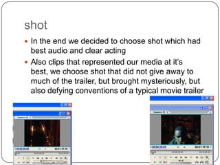 shot
 In the end we decided to choose shot which had
  best audio and clear acting
 Also clips that represented our media at it’s
  best, we choose shot that did not give away to
  much of the trailer, but brought mysteriously, but
  also defying conventions of a typical movie trailer
 