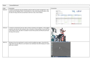 Name AmaanMahmood
Date Comments Screenshots
06.02.13 I created my production log and schedule to help me with my project management. I also
started work with lightbot which I found difficult as I had not yet acquired any skills. It did
not take me long to become accustomed to them but I was a minor setback.
07.02.13 I created my mood board and soon after carried on working on the lightbot. I still struggled
using the new tools but after asking for help I achieved an understanding. I found that once
I had moved on that I was able to complete my work fairly quickly and efficiently well with
the help of the teacher.
08.02.13 Moving on from the mood board I carried on with the Lightbot yet again, I found that the
magic bevel tool was difficult to use however soon developed new skills helping me master
Light wave modeller.
 