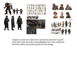 I began to create some ideas that I wanted my character to go off,
these don’t look much like romans/gladiators but I was using them
for there clothes and certain aspects of there design.
 