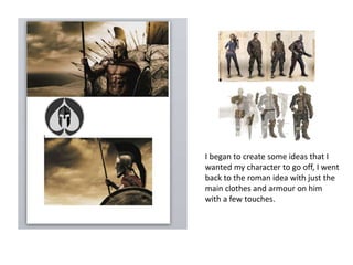 I began to create some ideas that I
wanted my character to go off, I went
back to the roman idea with just the
main clothes and armour on him
with a few touches.
 