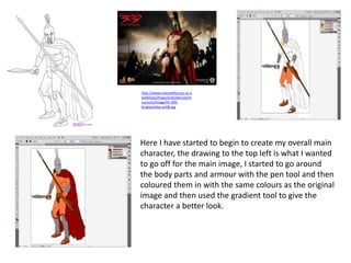 Here I have started to begin to create my overall main
character, the drawing to the top left is what I wanted
to go off for the main image, I started to go around
the body parts and armour with the pen tool and then
coloured them in with the same colours as the original
image and then used the gradient tool to give the
character a better look.
http://www.onesixthbruce.co.u
k/ekmps/shops/onesixbruce/re
sources/Image/ht-300-
kingleonidas-pr08.jpg
 