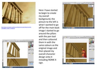 http://www.conceptart.org/forums/attachment.php?attachmentid=
116558&stc=1&d=1175460337
Here I have started
to begin to create
my overall
background, the
picture to the left is
what I wanted to go
off for the main back
image I started to go
around the pillars
with the pen tool
and then coloured
them in with the
same colours as the
original image and
then placed my
overall character
design onto it
including ROME X
sign.
 