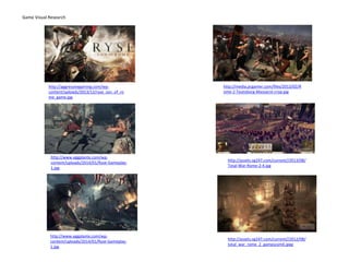 Game Visual Research
http://aggressivegaming.com/wp-
content/uploads/2013/12/ryse_son_of_ro
me_game.jpg
http://www.eggplante.com/wp-
content/uploads/2014/01/Ryse-Gameplay-
1.jpg
http://www.eggplante.com/wp-
content/uploads/2014/01/Ryse-Gameplay-
1.jpg
http://media.pcgamer.com/files/2013/02/R
ome-2-Teutoburg-Massacre-crop.jpg
http://assets.vg247.com/current//2013/08/
Total-War-Rome-2-4.jpg
http://assets.vg247.com/current//2012/08/
total_war_rome_2_gamescom4.jpeg
 