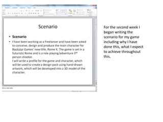 For the second week I
began writing the
scenario for my game
including why I have
done this, what I expect
to achieve throughout
this.
 
