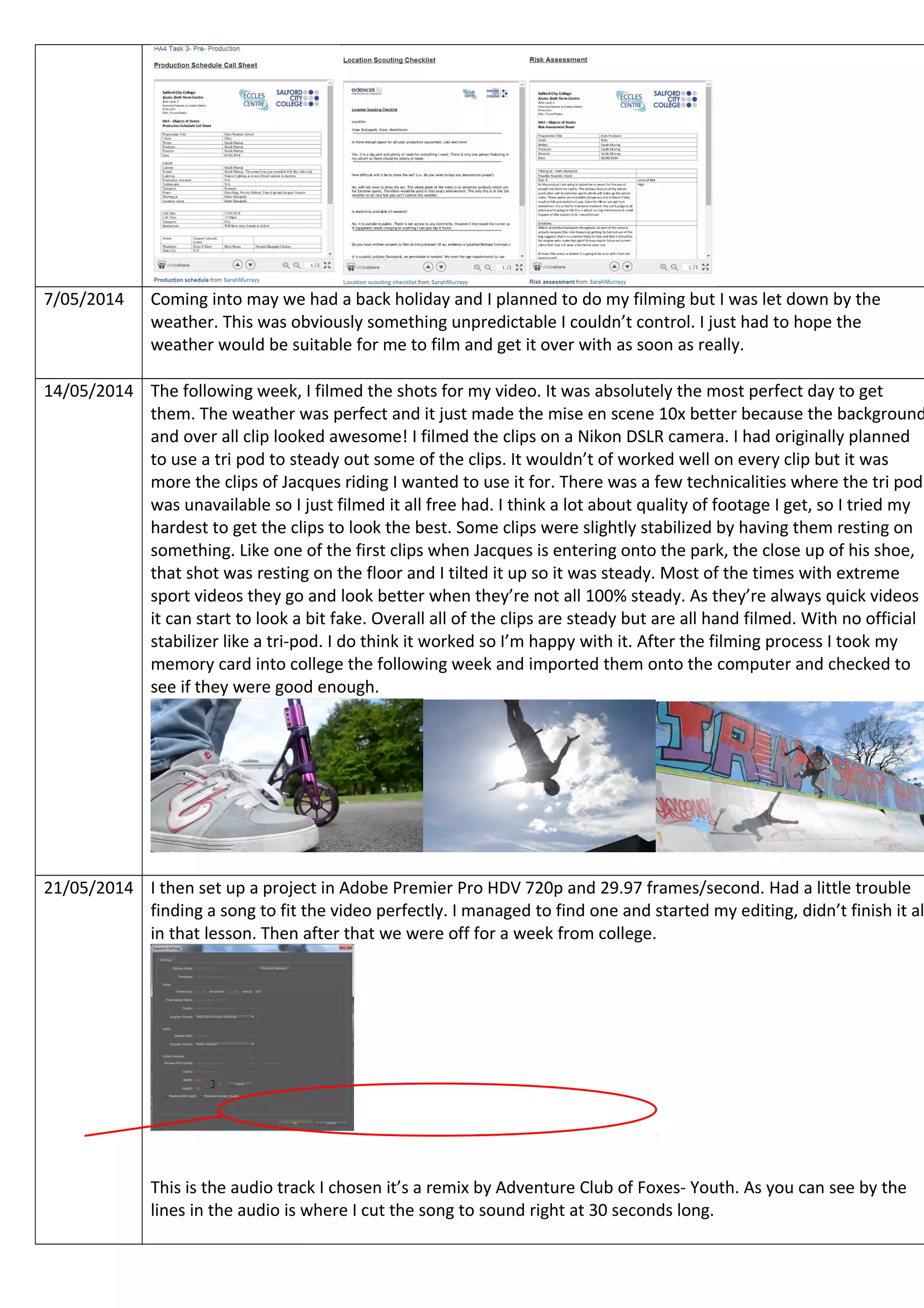 7/05/2014 Coming into may we had a back holiday and I planned to do my filming but I was let down by the
weather. This was obviously something unpredictable I couldn’t control. I just had to hope the
weather would be suitable for me to film and get it over with as soon as really.
14/05/2014 The following week, I filmed the shots for my video. It was absolutely the most perfect day to get
them. The weather was perfect and it just made the mise en scene 10x better because the background
and over all clip looked awesome! I filmed the clips on a Nikon DSLR camera. I had originally planned
to use a tri pod to steady out some of the clips. It wouldn’t of worked well on every clip but it was
more the clips of Jacques riding I wanted to use it for. There was a few technicalities where the tri pod
was unavailable so I just filmed it all free had. I think a lot about quality of footage I get, so I tried my
hardest to get the clips to look the best. Some clips were slightly stabilized by having them resting on
something. Like one of the first clips when Jacques is entering onto the park, the close up of his shoe,
that shot was resting on the floor and I tilted it up so it was steady. Most of the times with extreme
sport videos they go and look better when they’re not all 100% steady. As they’re always quick videos
it can start to look a bit fake. Overall all of the clips are steady but are all hand filmed. With no official
stabilizer like a tri-pod. I do think it worked so I’m happy with it. After the filming process I took my
memory card into college the following week and imported them onto the computer and checked to
see if they were good enough.
21/05/2014 I then set up a project in Adobe Premier Pro HDV 720p and 29.97 frames/second. Had a little trouble
finding a song to fit the video perfectly. I managed to find one and started my editing, didn’t finish it al
in that lesson. Then after that we were off for a week from college.
This is the audio track I chosen it’s a remix by Adventure Club of Foxes- Youth. As you can see by the
lines in the audio is where I cut the song to sound right at 30 seconds long.
 