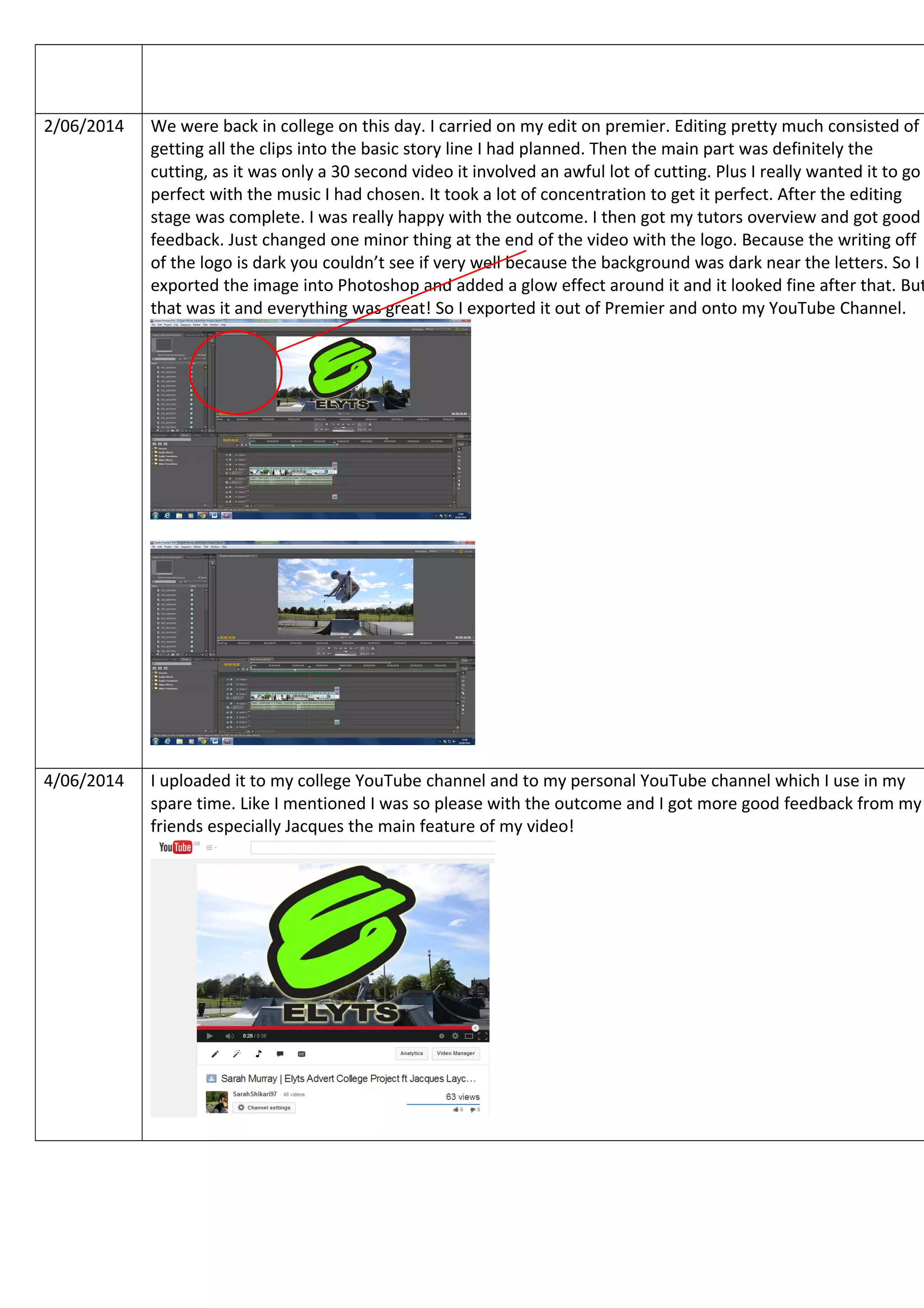 2/06/2014 We were back in college on this day. I carried on my edit on premier. Editing pretty much consisted of
getting all the clips into the basic story line I had planned. Then the main part was definitely the
cutting, as it was only a 30 second video it involved an awful lot of cutting. Plus I really wanted it to go
perfect with the music I had chosen. It took a lot of concentration to get it perfect. After the editing
stage was complete. I was really happy with the outcome. I then got my tutors overview and got good
feedback. Just changed one minor thing at the end of the video with the logo. Because the writing off
of the logo is dark you couldn’t see if very well because the background was dark near the letters. So I
exported the image into Photoshop and added a glow effect around it and it looked fine after that. But
that was it and everything was great! So I exported it out of Premier and onto my YouTube Channel.
4/06/2014 I uploaded it to my college YouTube channel and to my personal YouTube channel which I use in my
spare time. Like I mentioned I was so please with the outcome and I got more good feedback from my
friends especially Jacques the main feature of my video!
 
