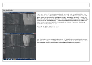 Date: 26/03/2014
Then I came back to the chest and decided to add something that I managed to think of that
would be a very good looking addition, I added a screen with a sound wave which if animated,
would display my sidekick sound waves when he talks, I’ve done this by creating a simple box,
then putting it into the chest, then I created another box, sub-patched it, and then used the drag
tool to create the sound wave out of it, the process took some time but at the end it was quite
worth it since it looked very good. Then I just used the move tool and size tool to properly
position the sound wave into the box.
Personally I liked this addition very much
After that I added another sub-patched box under the new addition to my sidekicks chest, but
ultimately didn’t really knew what it was to become of it, so for the time being I just left it there
as it can be seen on the screenshots and moved back onto the detailing of the arm.
 