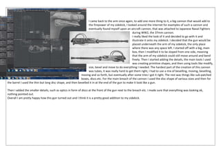 I came back to the arm once again, to add one more thing to it, a big cannon that would add to
the firepower of my sidekick, I looked around the internet for examples of such a cannon and
eventually found myself upon an aircraft cannon, that was attached to Japanese Naval Fighters
during WW2, the 37mm cannon.
I really liked the look of it and decided to go with it and
illustrate it onto my sidekick. I decided that the gun would be
placed underneath the arm of my sidekick, the only place
where there was any space left. I started off with a big, main
box, then I modified it to be sloped from one side, meaning
that the arm of my sidekick could still move around and bend
freely. Then I started adding the details, the main tools I used
was creating primitive shapes, and then using tools like modify,
size, bevel and move to do everything I needed. The hardest part of the creation of this cannon
was tubes, it was really hard to get them right, I had to use a mix of bevelling, moving, bevelling,
moving and so forth, but eventually after some tries I got it right. The rest was things like sub-patched
boxes, discs etc. For the main breach of the cannon I used the disc shape of various sizes and then for
the barrel I used the thin but long disc shape, and then bevelled it in at the end of the gun to make it look like a gun.
Then I added the smaller details, such as optics in form of discs at the front of the gun next to the breach etc. I made sure that everything was looking ok,
nothing pointed out.
Overall I am pretty happy how this gun turned out and I think it is a pretty good addition to my sidekick.
 