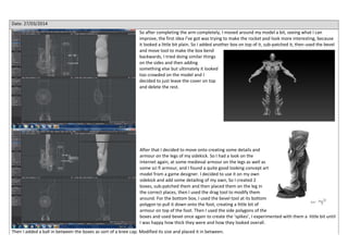 Date: 27/03/2014
So after completing the arm completely, I moved around my model a bit, seeing what I can
improve, the first idea I’ve got was trying to make the rocket pod look more interesting, because
it looked a little bit plain. So I added another box on top of it, sub-patched it, then used the bevel
and move tool to make the box bend
backwards, I tried doing similar things
on the sides and then adding
something else but ultimately it looked
too crowded on the model and I
decided to just leave the cover on top
and delete the rest.
After that I decided to move onto creating some details and
armour on the legs of my sidekick. So I had a look on the
internet again, at some medieval armour on the legs as well as
some sci fi armour, and I found a quite good looking concept art
model from a game designer. I decided to use it on my own
sidekick and add some detailing of my own, So I created 2
boxes, sub-patched them and then placed them on the leg in
the correct places, then I used the drag tool to modify them
around. For the bottom box, I used the bevel tool at its bottom
polygon to pull it down onto the foot, creating a little bit of
armour on top of the foot. Then I used the side polygons of the
boxes and used bevel once again to create the ‘spikes’, I experimented with them a little bit until
I was happy how thick they were and how they looked overall.
Then I added a ball in between the boxes as sort of a knee cap. Modified its size and placed it in between.
 