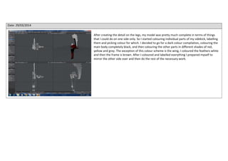 Date: 29/03/2014
After creating the detail on the legs, my model was pretty much complete in terms of things
that I could do on one side only. So I started colouring individual parts of my sidekick, labelling
them and picking colour for which. I decided to go for a dark colour compilation, colouring the
main body completely black, and then colouring the other parts in different shades of red,
yellow and grey. The exception of this colour scheme is the wing, I coloured the feathers white
and then the frame is brown. After I coloured and labelled everything I prepared myself to
mirror the other side over and then do the rest of the necessary work.
 