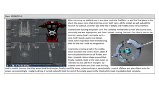 Date: 30/04/2014
After mirroring my sidekick over it was time to do the final bits, i.e. add the final piece to the
chest, the power core, that stretches across both halves of the model, as well as build the
head of my sidekick, and then add little bits of details and modifications here and there.
I started with building the power core, first I deleted the mirrored screen with sound wave,
since only one was appropriate, and then I started creating the core. First I had a look at the
internet, seeing how I can create such a
core. And I found a quite neat design.
I took some inspiration from the following,
then for the rest I used my imagination.
I started by creating a ball in the middle,
which would be the centre, then I added 4
non-sub-patched boxes on all 4 sides, and
then I created a donut shape around that.
Finally, I added 2 balls at the sides. Later on
I decided to also add the 4 triangles. So I
created some boxes and then used the drag
tool to modify them so that they would look like triangles, finally I used the move, rotate and copy + paste tools to create 4 of these and place them onto the
power core accordingly. I really liked how it turned out and it took the rest of the empty space on the chest which made my sidekick look complete.
 