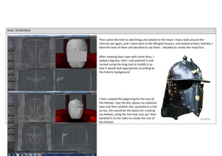 Date: 31/04/2014
Then came the time to add things and details to the head. I had a look around the
internet yet again, and I came back to the Winged Hussars, and looked at their helmets, I
liked the look of them and decided to use them. I decided to create the mask first.
After creating basic eyes with some discs, I
added a big box, then I sub-patched it and
started using the drag tool to modify it so
that it would look appropriate according to
the historic background.
I then created the beginning for the rest of
the helmet, I put the disc above my sidekicks
eyes and then another disc squished to a line
across, this would be the basics for creating
my helmet, using the line that runs up I then
bevelled it to the sides to create the rest of
the helmet.
 