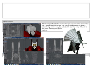Date: 01/05/2014
After bevelling out from the first line, I bevelled again to pull the helmet downwards so
that it would wrap around the head. Then I started adding details to the helmet, I
added the rings onto the mask, then I added a little decoration on top of the helmet
that kind of resembles some Chinese
markings.
Date: 02/04/2014
 