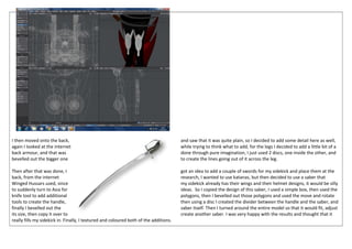 I then moved onto the back, and saw that it was quite plain, so I decided to add some detail here as well,
again I looked at the internet while trying to think what to add, for the legs I decided to add a little bit of a
back armour, and that was done through pure imagination, I just used 2 discs, one inside the other, and
bevelled out the bigger one to create the lines going out of it across the leg.
Then after that was done, I got an idea to add a couple of swords for my sidekick and place them at the
back, from the internet research, I wanted to use katanas, but then decided to use a saber that
Winged Hussars used, since my sidekick already has their wings and their helmet designs, it would be silly
to suddenly turn to Asia for ideas. So I copied the design of this saber, I used a simple box, then used the
knife tool to add additional polygons, then I bevelled out those polygons and used the move and rotate
tools to create the handle, then using a disc I created the divider between the handle and the saber, and
finally I bevelled out the saber itself. Then I turned around the entire model so that it would fit, adjust
its size, then copy it over to create another saber. I was very happy with the results and thought that it
really fills my sidekick in. Finally, I textured and coloured both of the additions.
 