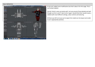 Date: 06/04/2014
At the end I added some modifications but that’s about it for this stage. This is
my finished sidekick.
Overall I think it came out pretty well, I am very proud of how detailed and well
thought out this is and if I were to do it again I would think that I would create a
sidekick with much different settings, colour scheme and texturing.
All there was left to do was just to export this model out into layout and render
it out in appropriate positions.
 