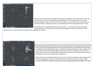 After that I have used the knife tool again to add some more polygons at the bottom of the main body
part, and this time bevel out a leg and then a foot along with it. I had several tries on this, mainly
because I wanted to make sure that this will be done right in terms of how it looks, it proportions etc.
Eventually however I managed to create a very satisfying leg and then add a good foot to it as well.
At this point I have completed the basic look of my model, i.e. I had every basic thing created that
would qualify him as a humanoid. And they all looked quite good, from those foundations I knew I
would be able to create something that looked to near professional standards.
Date: 19/03/2014
At this point I have started adding some other major details as well as minor details that would make
my sidekick look interesting and not plain, using primitive shapes and drag tools I have created a vent
on my sidekicks chest which would suggest to whoever looks at him in the future, that in fact he is
robotic, next to the vent, using disc primitive shape I also created a sensor of sorts, which would only
be treated as a sensor once I would colour and texture it.
On the shoulder I also created a rocket pod of sorts, first I created a simple box, sized it appropriately
and then sub-patched it to make it round, then placed it on the robots arm, then I have created
cones and extended their length by using the move tool, simply moving the back polygon of the cone
 