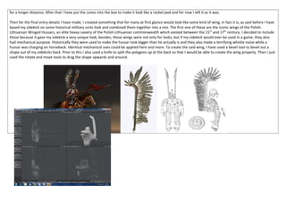 for a longer distance. After that I have put the cones into the box to make it look like a rocket pod and for now I left it as it was.
Then for the final entry details I have made, I created something that for many at first glance would look like some kind of wing, in fact it is, as said before I have
based my sidekick on some historical military units look and combined them together into a mix. The first one of these are the iconic wings of the Polish-
Lithuanian Winged Hussars, an elite heavy cavalry of the Polish-Lithuanian commonwealth which existed between the 15th
and 17th
century. I decided to include
those because it gave my sidekick a very unique look, besides, those wings were not only for looks, but if my sidekick would ever be used in a game, they also
had mechanical purpose. Historically they were used to make the hussar look bigger than he actually is and they also made a terrifying whistle noise while a
hussar was charging on horseback. Identical mechanical uses could be applied here and more. To create the said wing, I have used a bevel tool to bevel out a
shape out of my sidekicks back. Prior to this I also used a knife to split the polygons up at the back so that I would be able to create the wing properly. Then I just
used the rotate and move tools to drag the shape upwards and around.
 
