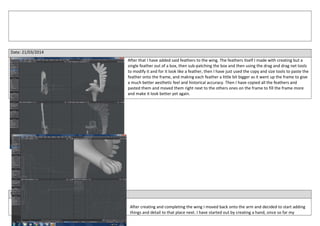 Date: 21/03/2014
After that I have added said feathers to the wing. The feathers itself I made with creating but a
single feather out of a box, then sub-patching the box and then using the drag and drag net tools
to modify it and for it look like a feather, then I have just used the copy and size tools to paste the
feather onto the frame, and making each feather a little bit bigger as it went up the frame to give
a much better aesthetic feel and historical accuracy. Then I have copied all the feathers and
pasted them and moved them right next to the others ones on the frame to fill the frame more
and make it look better yet again.
Date: 22/03/2014
After creating and completing the wing I moved back onto the arm and decided to start adding
things and detail to that place next. I have started out by creating a hand, since so far my
 