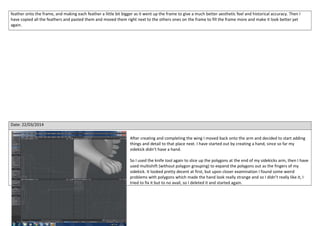 feather onto the frame, and making each feather a little bit bigger as it went up the frame to give a much better aesthetic feel and historical accuracy. Then I
have copied all the feathers and pasted them and moved them right next to the others ones on the frame to fill the frame more and make it look better yet
again.
Date: 22/03/2014
After creating and completing the wing I moved back onto the arm and decided to start adding
things and detail to that place next. I have started out by creating a hand, since so far my
sidekick didn’t have a hand.
So I used the knife tool again to slice up the polygons at the end of my sidekicks arm, then I have
used multishift (without polygon grouping) to expand the polygons out as the fingers of my
sidekick. It looked pretty decent at first, but upon closer examination I found some weird
problems with polygons which made the hand look really strange and so I didn’t really like it, I
tried to fix it but to no avail, so I deleted it and started again.
 