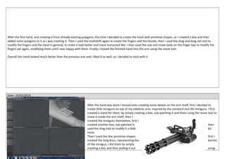 After the first hand, and creating it from already existing polygons, this time I decided to create the hand with primitive shapes, so I created a box and then
added some polygons to it as I was creating it. Then I used the multishift again to create the fingers and the thumb, then I used the drag and drag net tool to
modify the fingers and the hand in general, to make it look better and more humanoid like. I then used the size and move tools on the finger tips to modify the
fingers yet again, modifying them until I was happy with them. Finally I moved the finished hand into the arm using the move tool.
Overall this hand looked much better than the previous one and I liked it as well, so I decided to stick with it.
Date: 24/03/2014
After the hand was done I moved onto creating some details on the arm itself, first I decided to
create little miniguns on top of my sidekicks arm, inspired by the standard real life miniguns. I first
created a stand for them, by simply creating a box, sub-patching it and them using the move tool to
move it inside the arm itself, then I
created the miniguns themselves, first I
created another box, sub-patched it, then
used the drag tool to modify it a little bit
more.
Then I used the disc primitive shapes, first I
created the long discs, representing the barrels
of the minigun, I did them by simply
creating a disc and then pulling it out using
 
