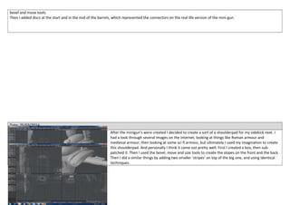 bevel and move tools.
Then I added discs at the start and in the mid of the barrels, which represented the connectors on the real life version of the mini gun.
Date: 25/03/2014
After the minigun’s were created I decided to create a sort of a shoulderpad for my sidekick next. I
had a look through several images on the internet, looking at things like Roman armour and
medieval armour, then looking at some sci fi armour, but ultimately I used my imagination to create
this shoulderpad. And personally I think it came out pretty well. First I created a box, then sub-
patched it. Then I used the bevel, move and size tools to create the slopes on the front and the back.
Then I did a similar things by adding two smaller ‘stripes’ on top of the big one, and using identical
techniques.
 