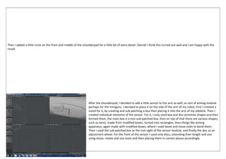 Then I added a little circle on the front and middle of the shoulderpad for a little bit of extra detail. Overall I think this turned out well and I am happy with the
result.
After the shoulderpad, I decided to add a little sensor to the arm as well, as sort of aiming module
perhaps for the miniguns. I decided to place it on the side of the arm of my robot, First I created a
stand for it, by creating and sub-patching a box then placing it into the arm of my sidekick. Then I
created individual elements of the sensor. For it, I only used box and disc primitive shapes and then
formed them, the main box is a non-sub-patched box, then on top of that there are various shapes,
such as vents, made from modified boxes, turned into rectangles, then things like aiming
apparatus, again made with modified boxes, where I used bevel and move tools to bend them.
Then I used the sub-patched box as the iron sight of the sensor module, and finally the disc as an
adjustment wheel. For the front of the sensor I used only discs, extending their length and size
using move, rotate and size tools and then placing them in correct places accordingly.
 
