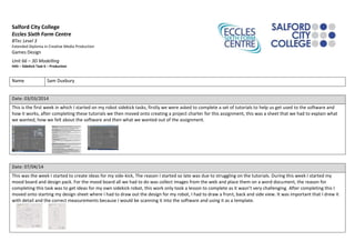 Salford City College
Eccles Sixth Form Centre
BTec Level 3
Extended Diploma in Creative Media Production
Games Design
Unit 66 – 3D Modelling
HA5 – Sidekick Task 6 – Production
Name Sam Duxbury
Date: 03/03/2014
This is the first week in which I started on my robot sidekick tasks, firstly we were asked to complete a set of tutorials to help us get used to the software and
how it works, after completing these tutorials we then moved onto creating a project charter for this assignment, this was a sheet that we had to explain what
we wanted, how we felt about the software and then what we wanted out of the assignment.
Date: 07/04/14
This was the week I started to create ideas for my side-kick, The reason I started so late was due to struggling on the tutorials. During this week I started my
mood board and design pack. For the mood board all we had to do was collect images from the web and place them on a word document, the reason for
completing this task was to get ideas for my own sidekick robot, this work only took a lesson to complete as it wasn’t very challenging. After completing this I
moved onto starting my design sheet where I had to draw out the design for my robot, I had to draw a front, back and side view. It was important that I drew it
with detail and the correct measurements because I would be scanning it into the software and using it as a template.
 