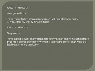 02/12/13 – 09/12/13
Ideas generation –
I have completed my ideas generation and will now start work on my
storyboard for my final fly through design.
02/12/13 – 09/12/13
Storyboard –
I have started to work on my storyboard for my design and fly through so that it
gives me a clearer picture of how I want it to look and so that I can work to a
detailed plan for my production.
 