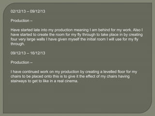 02/12/13 – 09/12/13
Production –
Have started late into my production meaning I am behind for my work. Also I
have started to create the room for my fly through to take place in by creating
four very large walls I have given myself the initial room I will use for my fly
through.
09/12/13 – 16/12/13
Production –
I have continued work on my production by creating a levelled floor for my
chairs to be placed onto this is to give it the effect of my chairs having
stairways to get to like in a real cinema.
 