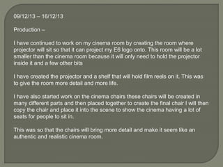 09/12/13 – 16/12/13
Production –
I have continued to work on my cinema room by creating the room where
projector will sit so that it can project my E6 logo onto. This room will be a lot
smaller than the cinema room because it will only need to hold the projector
inside it and a few other bits
I have created the projector and a shelf that will hold film reels on it. This was
to give the room more detail and more life.
I have also started work on the cinema chairs these chairs will be created in
many different parts and then placed together to create the final chair I will then
copy the chair and place it into the scene to show the cinema having a lot of
seats for people to sit in.
This was so that the chairs will bring more detail and make it seem like an
authentic and realistic cinema room.
 