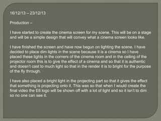 16/12/13 – 23/12/13
Production –
I have started to create the cinema screen for my scene. This will be on a stage
and will be a simple design that will convey what a cinema screen looks like.
I have finished the screen and have now begun on lighting the scene. I have
decided to place dim lights in the scene because it is a cinema so I have
placed these lights in the corners of the cinema room and in the ceiling of the
projector room this is to give the effect of a cinema and so that it is authentic
and doesn’t cast to much light so that in the render it is to bright for the purpose
of the fly through.
I have also placed a bright light in the projecting part so that it gives the effect
that something is projecting onto it. This was so that when I would create the
final video the E6 logo will be shown off with a lot of light and so it isn’t to dim
so no one can see it.
 