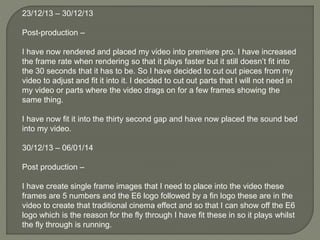 23/12/13 – 30/12/13
Post-production –
I have now rendered and placed my video into premiere pro. I have increased
the frame rate when rendering so that it plays faster but it still doesn’t fit into
the 30 seconds that it has to be. So I have decided to cut out pieces from my
video to adjust and fit it into it. I decided to cut out parts that I will not need in
my video or parts where the video drags on for a few frames showing the
same thing.
I have now fit it into the thirty second gap and have now placed the sound bed
into my video.
30/12/13 – 06/01/14
Post production –
I have create single frame images that I need to place into the video these
frames are 5 numbers and the E6 logo followed by a fin logo these are in the
video to create that traditional cinema effect and so that I can show off the E6
logo which is the reason for the fly through I have fit these in so it plays whilst
the fly through is running.
 