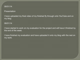 06/01/14
Presentation
I have uploaded my final video of my finished fly through onto YouTube and on
my blog
06/01/14
I have started to work on my evaluation for the project and will have it finished by
the end of the week.
I have finished my evaluation and have uploaded it onto my blog with the rest on
my work.
 