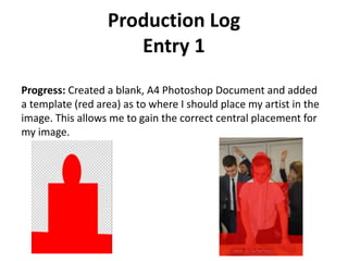 Production Log
Entry 1
Progress: Created a blank, A4 Photoshop Document and added
a template (red area) as to where I should place my artist in the
image. This allows me to gain the correct central placement for
my image.
 