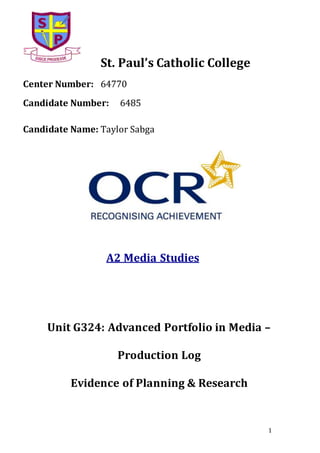 1
St. Paul’s Catholic College
Center Number: 64770
Candidate Number: 6485
Candidate Name: Taylor Sabga
A2 Media Studies
Unit G324: Advanced Portfolio in Media –
Production Log
Evidence of Planning & Research
 