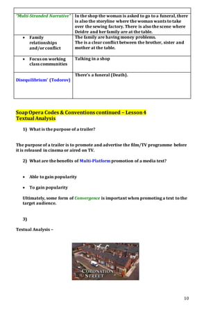 10
“Multi-Stranded Narrative” In the shop the woman is asked to go to a funeral, there
is also the storyline where the woman wants to take
over the sewing factory. There is also the scene where
Deidre and her family are at the table.
 Family
relationships
and/or conflict
The family are having money problems.
The is a clear conflict between the brother, sister and
mother at the table.
 Focus on working
class communities
Talking in a shop
Disequilibrium’ (Todorov)
There’s a funeral (Death).
SoapOpera Codes & Conventions continued – Lesson4
Textual Analysis
1) What is the purpose of a trailer?
The purpose of a trailer is to promote and advertise the film/TV programme before
it is released in cinema or aired on TV.
2) What are the benefits of Multi-Platform promotion of a media text?
 Able to gain popularity
 To gain popularity
Ultimately, some form of Convergence is important when promoting a text to the
target audience.
3)
Textual Analysis –
 